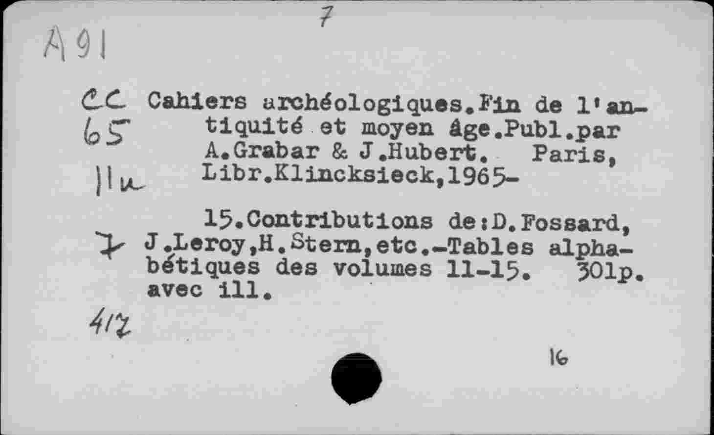 ﻿C-C. Cahiers archéologiques.Fin de l’an-/ Ç" tiquité et moyen âge.Publ.par
A.Grabar & J.Hubert. Paris, Libr.Klincksieck,1965-
15.Contributions dejD.Fossard, J.Leroy,H.Stern,etc.-Tables alphabétiques des volumes II-I5. 501p. avec ill.